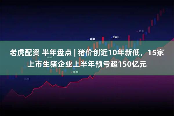 老虎配资 半年盘点 | 猪价创近10年新低，15家上市生猪企业上半年预亏超150亿元