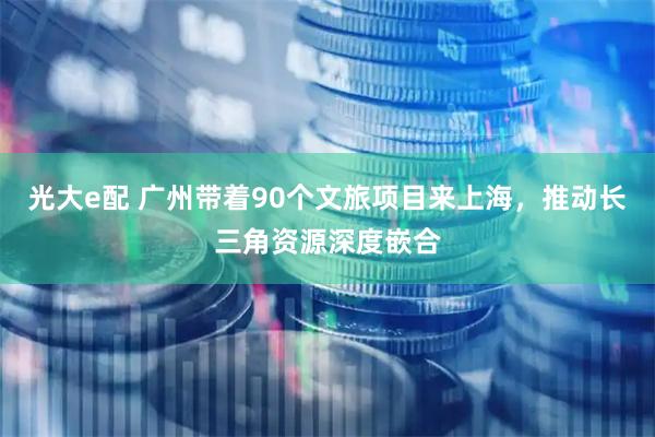 光大e配 广州带着90个文旅项目来上海，推动长三角资源深度嵌合