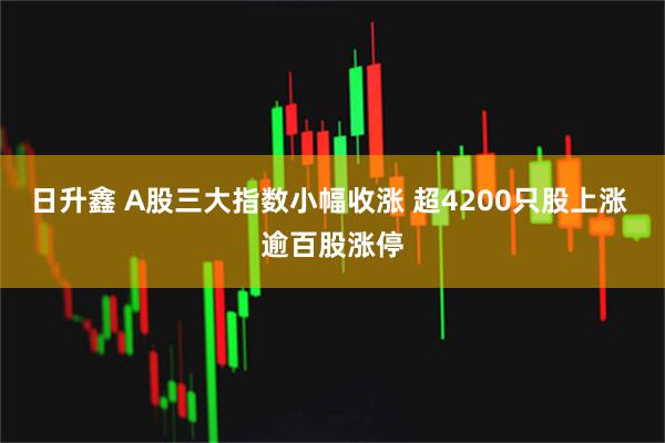 日升鑫 A股三大指数小幅收涨 超4200只股上涨 逾百股涨停