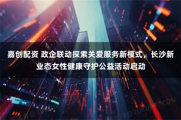 嘉创配资 政企联动探索关爱服务新模式，长沙新业态女性健康守护公益活动启动