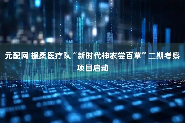 元配网 援桑医疗队“新时代神农尝百草”二期考察项目启动