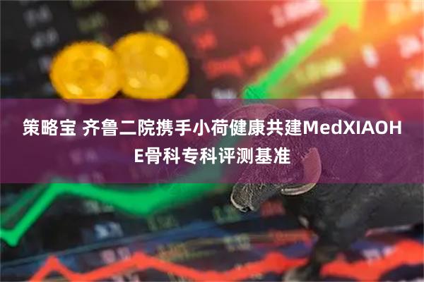 策略宝 齐鲁二院携手小荷健康共建MedXIAOHE骨科专科评测基准