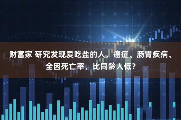 财富家 研究发现爱吃盐的人,癌症、肠胃疾病、全因死亡率,比同龄人低?