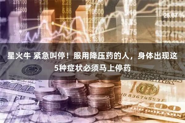 星火牛 紧急叫停！服用降压药的人，身体出现这5种症状必须马上停药