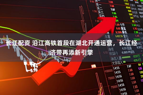 长江配资 沿江高铁首段在湖北开通运营，长江经济带再添新引擎
