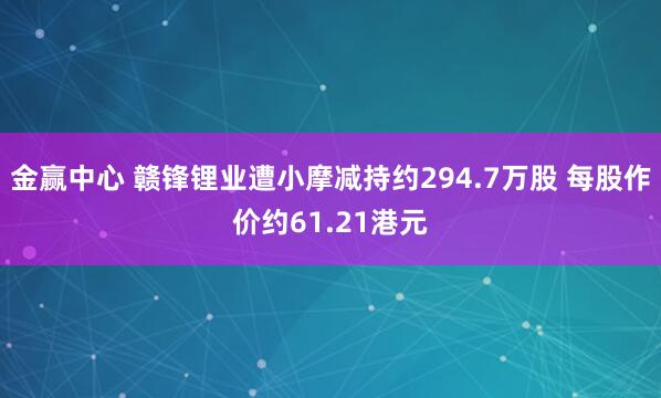 金赢中心 赣锋锂业遭小摩减持约294.7万股 每股作价约61.21港元