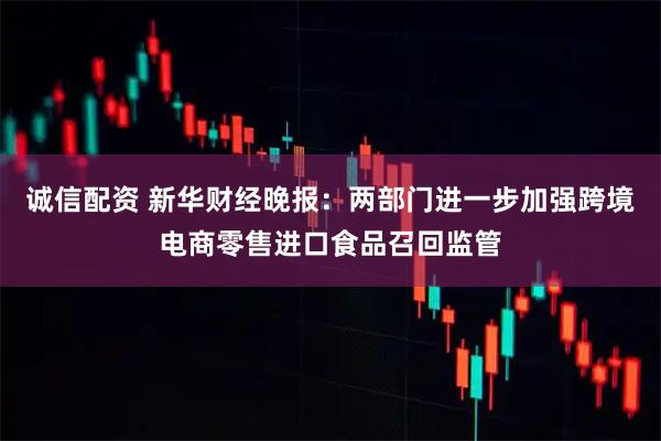 诚信配资 新华财经晚报：两部门进一步加强跨境电商零售进口食品召回监管