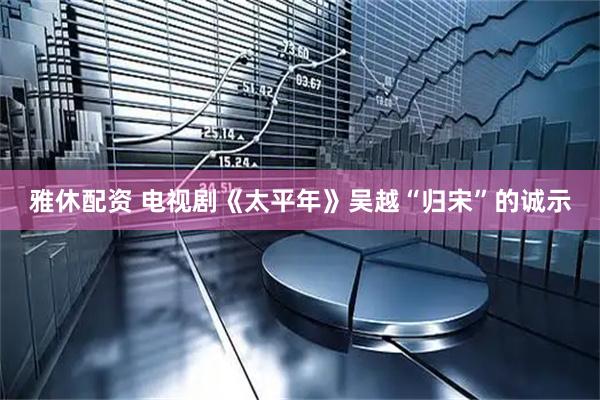雅休配资 电视剧《太平年》吴越“归宋”的诚示