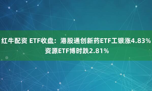 红牛配资 ETF收盘：港股通创新药ETF工银涨4.83% 资源ETF博时跌2.81%