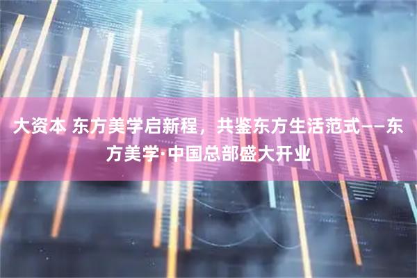 大资本 东方美学启新程，共鉴东方生活范式——东方美学·中国总部盛大开业