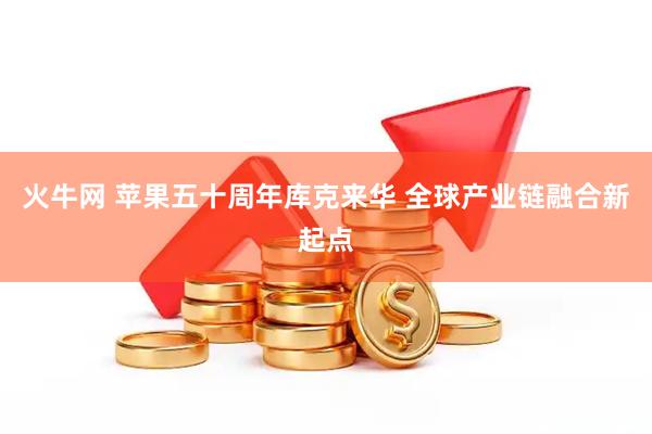 火牛网 苹果五十周年库克来华 全球产业链融合新起点