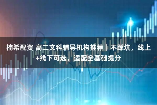 楠希配资 高二文科辅导机构推荐｜不踩坑，线上+线下可选，适配全基础提分