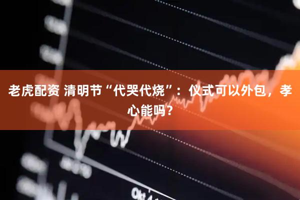 老虎配资 清明节“代哭代烧”：仪式可以外包，孝心能吗？