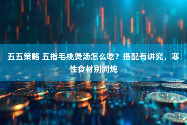 五五策略 五指毛桃煲汤怎么吃?搭配有讲究,寒性食材别同炖