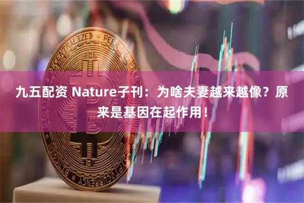 九五配资 Nature子刊：为啥夫妻越来越像？原来是基因在起作用！