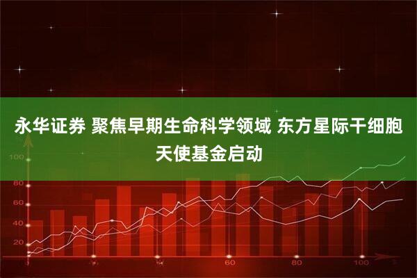 永华证券 聚焦早期生命科学领域 东方星际干细胞天使基金启动