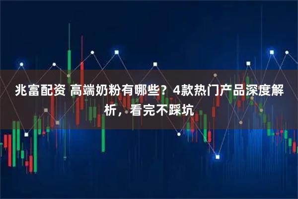 兆富配资 高端奶粉有哪些？4款热门产品深度解析，看完不踩坑