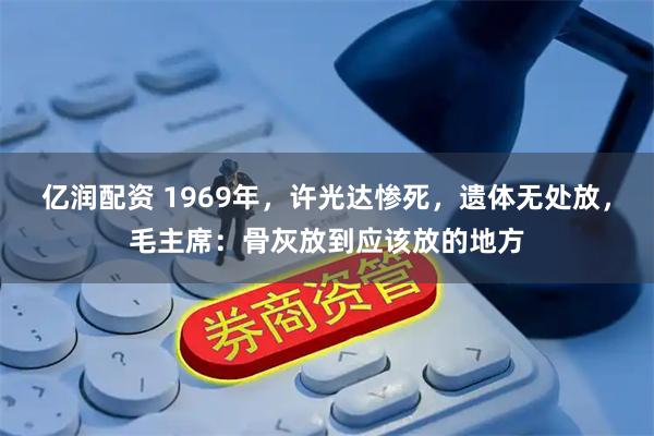 亿润配资 1969年，许光达惨死，遗体无处放，毛主席：骨灰放到应该放的地方