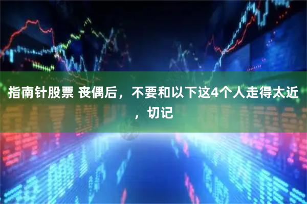 指南针股票 丧偶后，不要和以下这4个人走得太近，切记