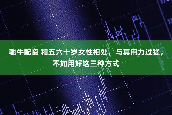 驰牛配资 和五六十岁女性相处，与其用力过猛，不如用好这三种方式