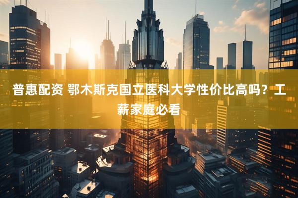 普惠配资 鄂木斯克国立医科大学性价比高吗？工薪家庭必看