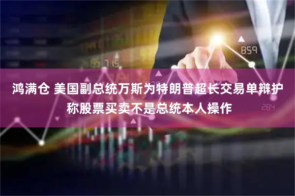 鸿满仓 美国副总统万斯为特朗普超长交易单辩护 称股票买卖不是总统本人操作