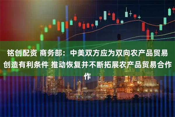 铭创配资 商务部：中美双方应为双向农产品贸易创造有利条件 推动恢复并不断拓展农产品贸易合作