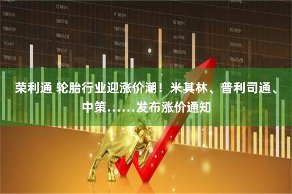 荣利通 轮胎行业迎涨价潮！米其林、普利司通、中策……发布涨价通知