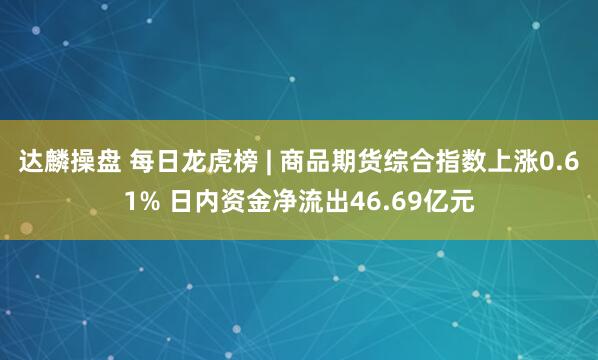 达麟操盘 每日龙虎榜 | 商品期货综合指数上涨0.61% 日内资金净流出46.69亿元
