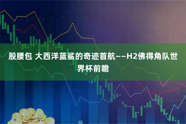 股腰包 大西洋蓝鲨的奇迹首航——H2佛得角队世界杯前瞻