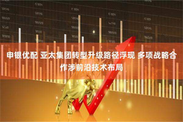 申银优配 亚太集团转型升级路径浮现 多项战略合作涉前沿技术布局