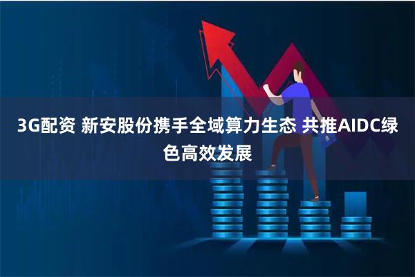 3G配资 新安股份携手全域算力生态 共推AIDC绿色高效发展