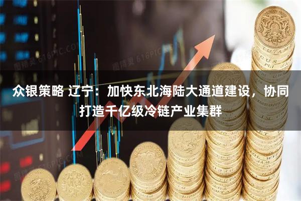 众银策略 辽宁：加快东北海陆大通道建设，协同打造千亿级冷链产业集群
