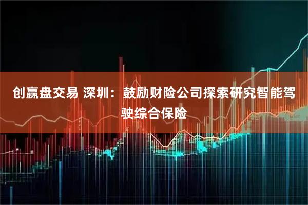 创赢盘交易 深圳：鼓励财险公司探索研究智能驾驶综合保险