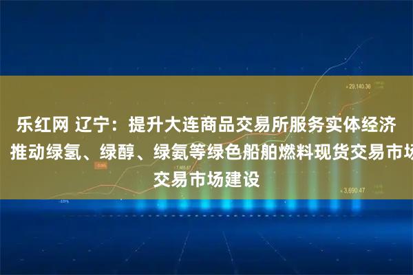 乐红网 辽宁:提升大连商品交易所服务实体经济能力,推动绿氢、绿醇、绿氨等绿色船舶燃料现货交易市场建设