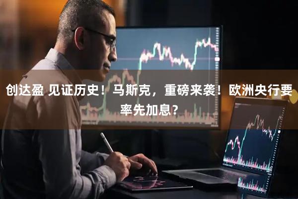 创达盈 见证历史！马斯克，重磅来袭！欧洲央行要率先加息？