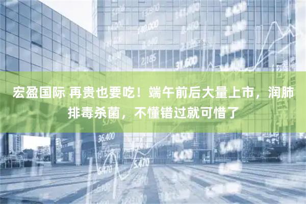 宏盈国际 再贵也要吃！端午前后大量上市，润肺排毒杀菌，不懂错过就可惜了
