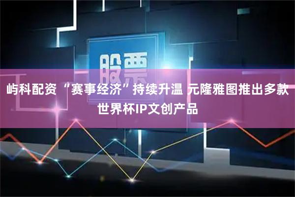 屿科配资 “赛事经济”持续升温 元隆雅图推出多款世界杯IP文创产品