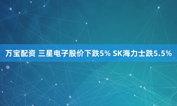 万宝配资 三星电子股价下跌5% SK海力士跌5.5%