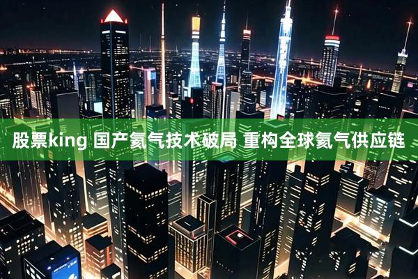 股票king 国产氦气技术破局 重构全球氦气供应链