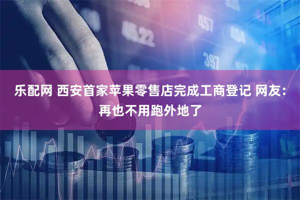 乐配网 西安首家苹果零售店完成工商登记 网友：再也不用跑外地了