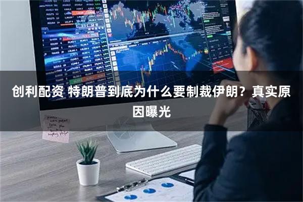 创利配资 特朗普到底为什么要制裁伊朗？真实原因曝光