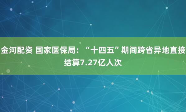 金河配资 国家医保局：“十四五”期间跨省异地直接结算7.27亿人次