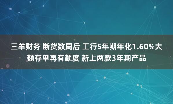 三羊财务 断货数周后 工行5年期年化1.60%大额存单再有额度 新上两款3年期产品