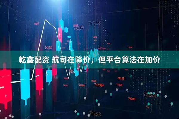 乾鑫配资 航司在降价,但平台算法在加价